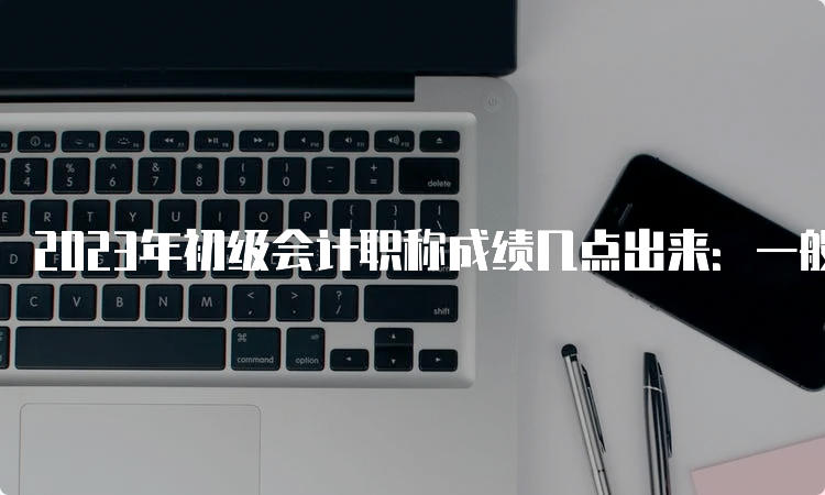 2023年初级会计职称成绩几点出来：一般晚上22：00公布