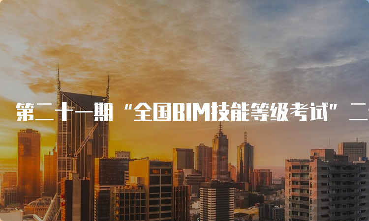 第二十一期“全国BIM技能等级考试”二级考试时间介绍