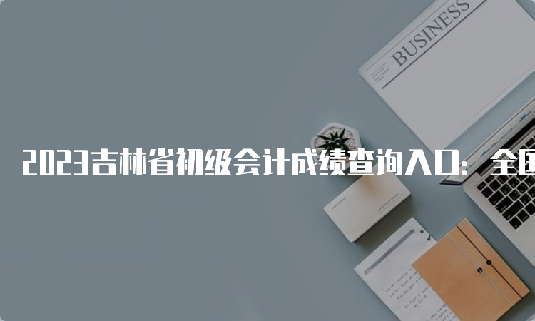 2023吉林省初级会计成绩查询入口：全国会计资格评价网