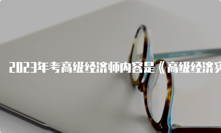 2023年考高级经济师内容是《高级经济实务》