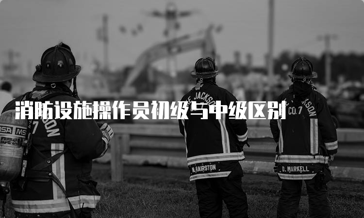 消防设施操作员初级与中级区别