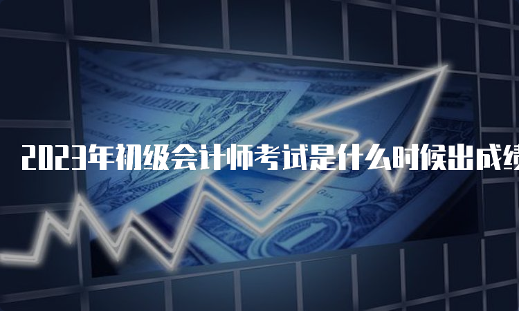 2023年初级会计师考试是什么时候出成绩：6月16日前