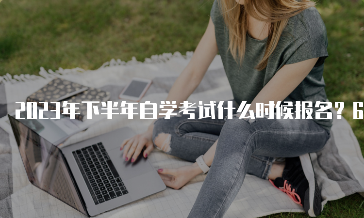 2023年下半年自学考试什么时候报名？6月开始