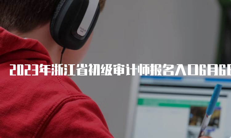 2023年浙江省初级审计师报名入口6月6日9：00开通