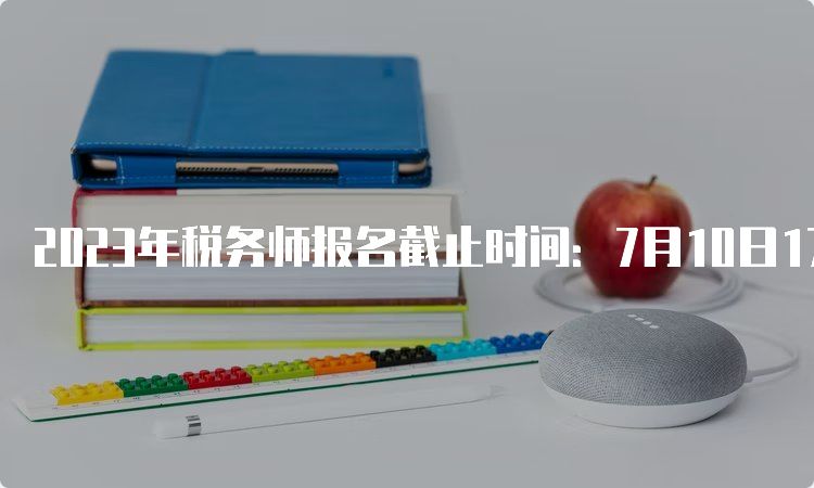 2023年税务师报名截止时间：7月10日17:00