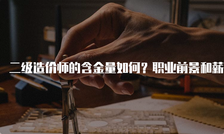 二级造价师的含金量如何？职业前景和薪资待遇如何？