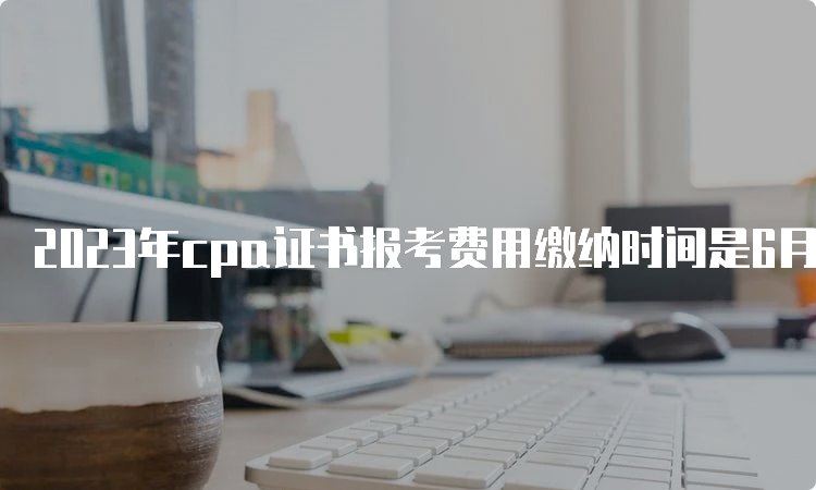 2023年cpa证书报考费用缴纳时间是6月15日至6月30日