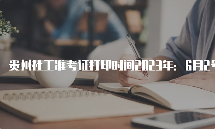 贵州社工准考证打印时间2023年：6月2号-11号