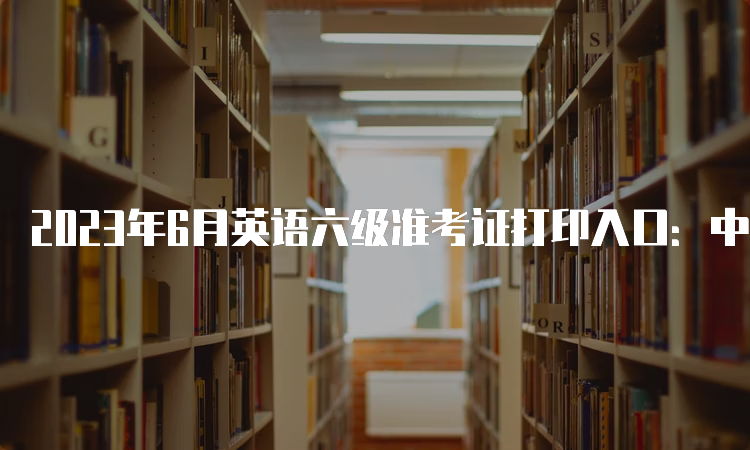 2023年6月英语六级准考证打印入口：中国教育考试网