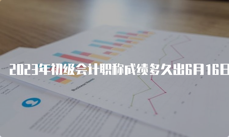 2023年初级会计职称成绩多久出6月16日前