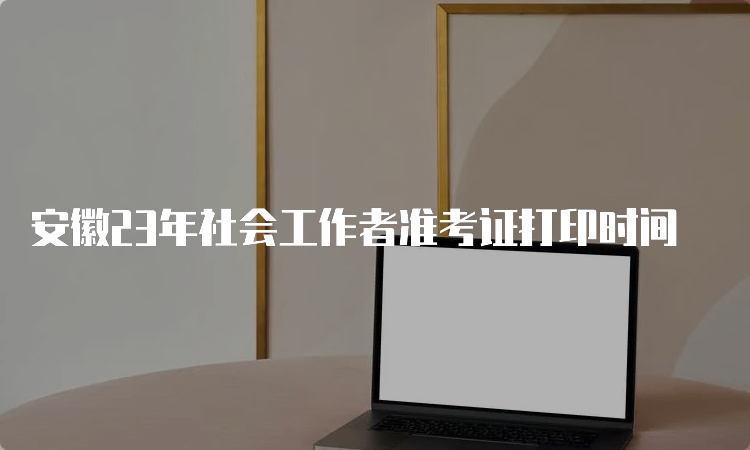 安徽23年社会工作者准考证打印时间