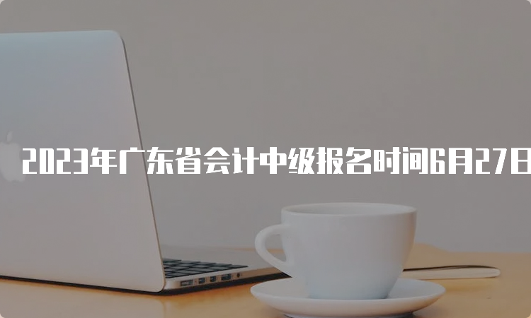 2023年广东省会计中级报名时间6月27日至7月10日