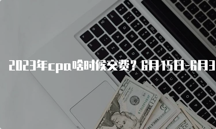 2023年cpa啥时候交费？6月15日-6月30日