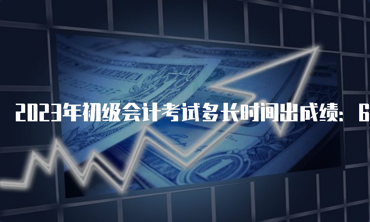 2023年初级会计考试多长时间出成绩：6月16日前