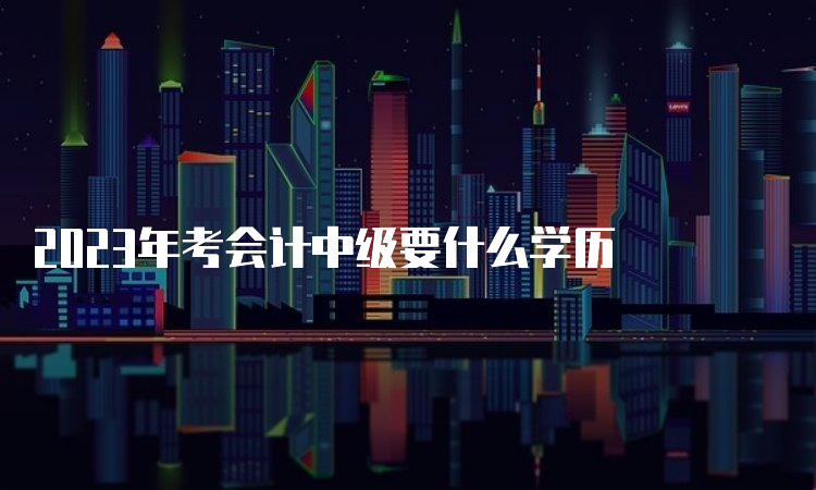 2023年考会计中级要什么学历