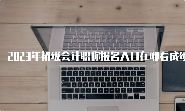 2023年初级会计职称报名入口在哪看成绩：全国会计资格评价网