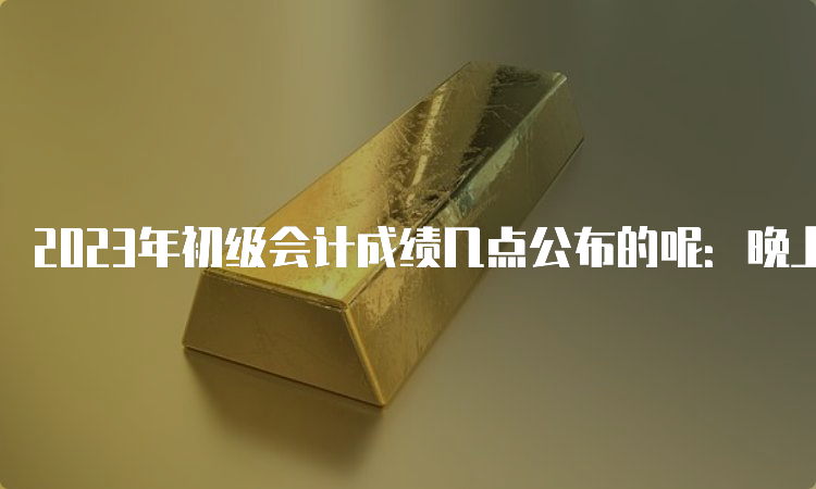 2023年初级会计成绩几点公布的呢：晚上22点左右