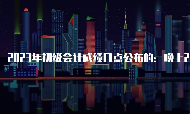 2023年初级会计成绩几点公布的：晚上22点左右