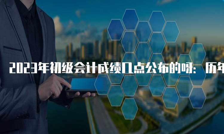 2023年初级会计成绩几点公布的呀：历年下午14:00-15:00或晚上22:00