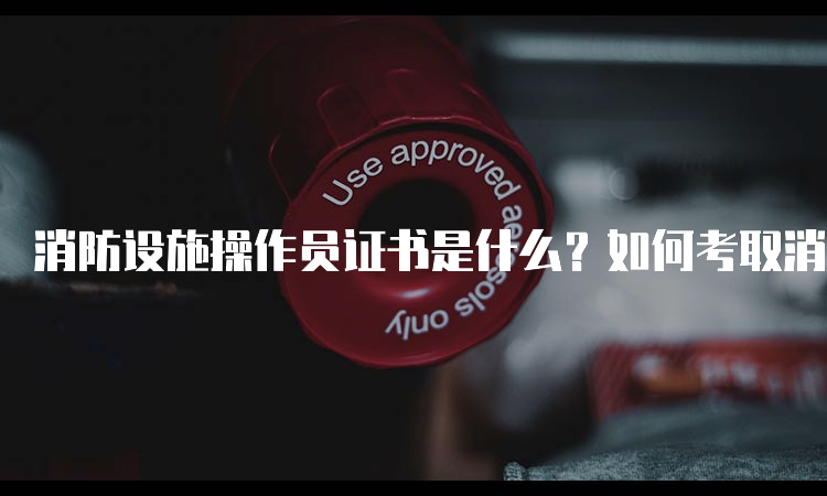 消防设施操作员证书是什么？如何考取消防设施操作员证书？