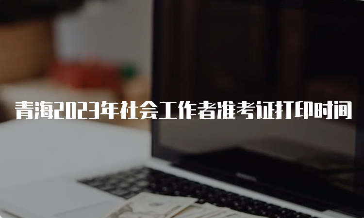 青海2023年社会工作者准考证打印时间