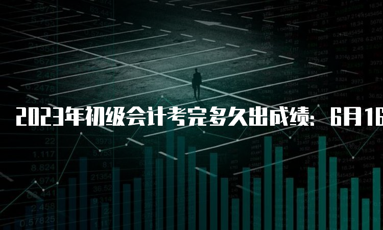 2023年初级会计考完多久出成绩：6月16日前