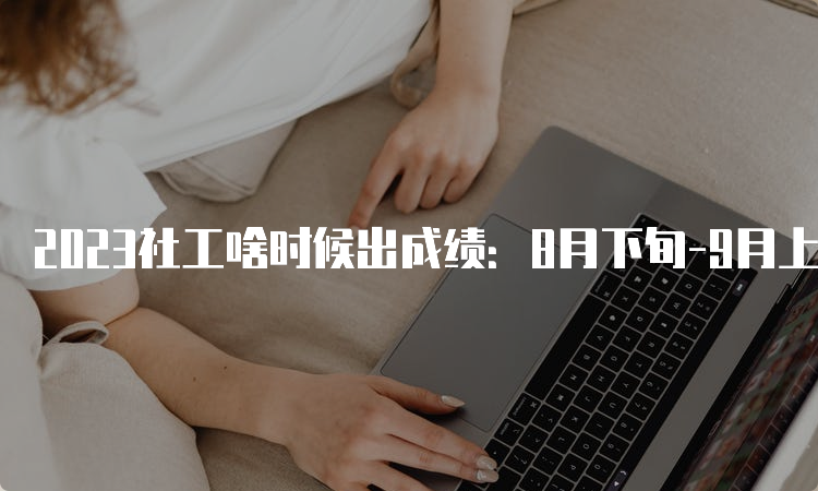 2023社工啥时候出成绩：8月下旬-9月上旬