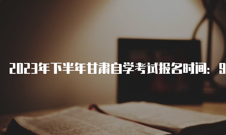 2023年下半年甘肃自学考试报名时间：9月3日