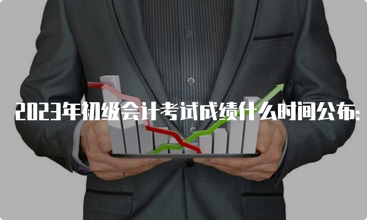 2023年初级会计考试成绩什么时间公布：6月16日前