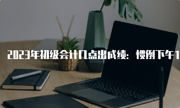 2023年初级会计几点出成绩：惯例下午14:00-15:00或晚上22:00