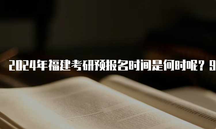 2024年福建考研预报名时间是何时呢？9月24日