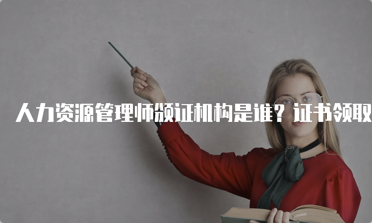 人力资源管理师颁证机构是谁？证书领取时间是什么时候？