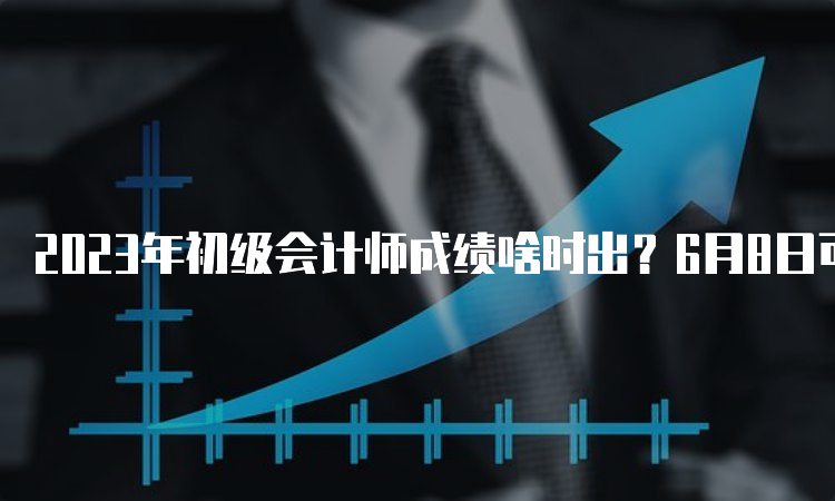 2023年初级会计师成绩啥时出？6月8日可能性大吗