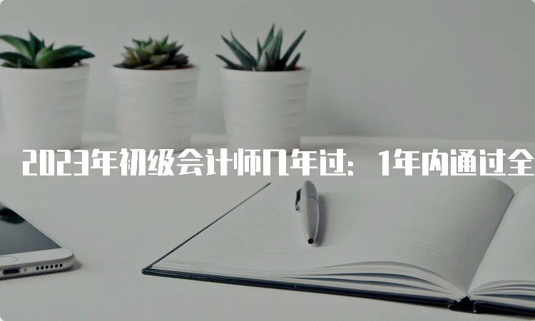 2023年初级会计师几年过：1年内通过全部科目