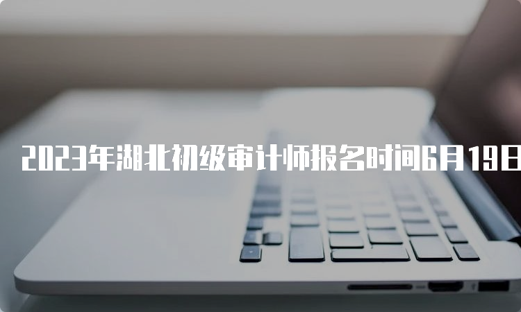 2023年湖北初级审计师报名时间6月19日20:00截止