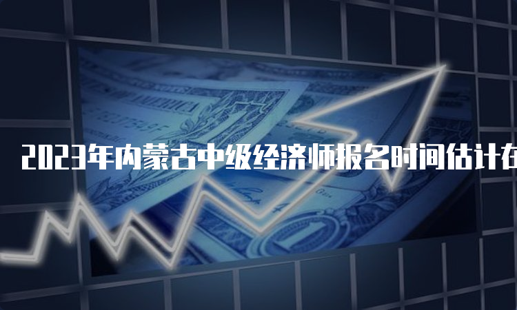 2023年内蒙古中级经济师报名时间估计在7月至8月