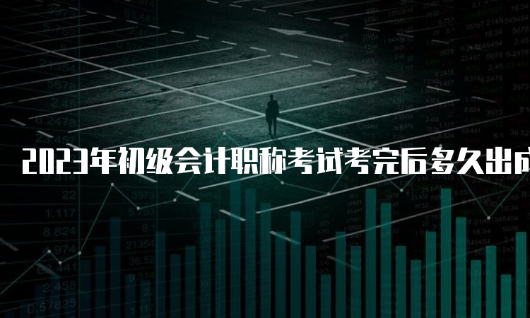 2023年初级会计职称考试考完后多久出成绩