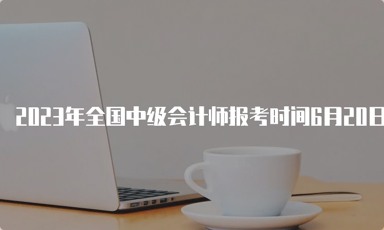 2023年全国中级会计师报考时间6月20日至7月10日