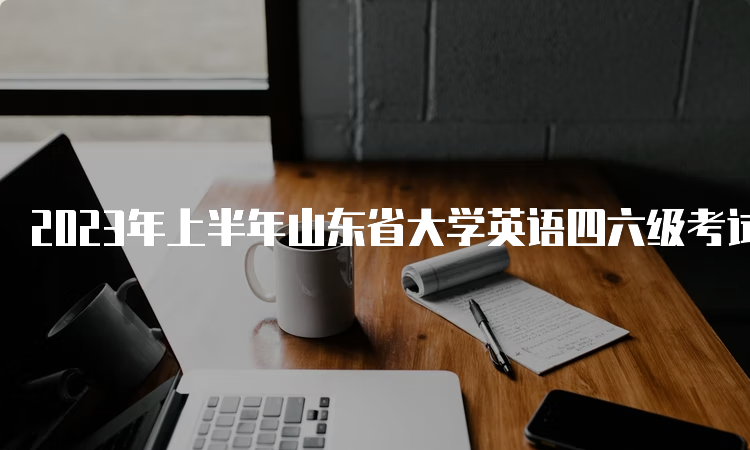 2023年上半年山东省大学英语四六级考试时间为6月17日