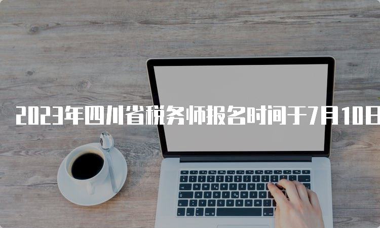 2023年四川省税务师报名时间于7月10日截止