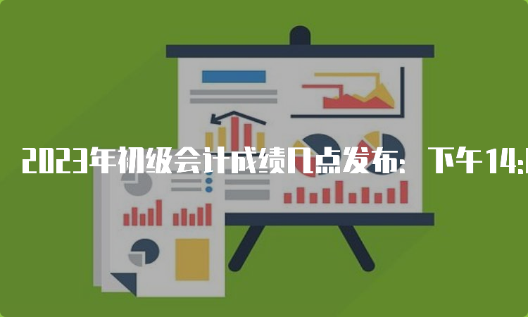 2023年初级会计成绩几点发布：下午14:00-15:00或晚上22:00