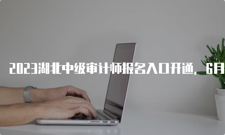 2023湖北中级审计师报名入口开通，6月8日至19日期间报名