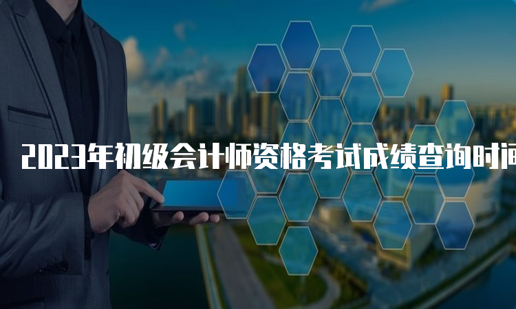 2023年初级会计师资格考试成绩查询时间6月8日公布吗