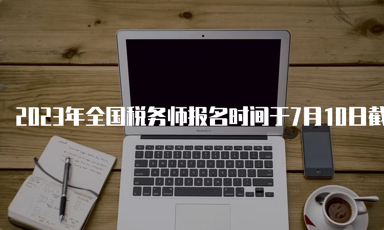 2023年全国税务师报名时间于7月10日截止