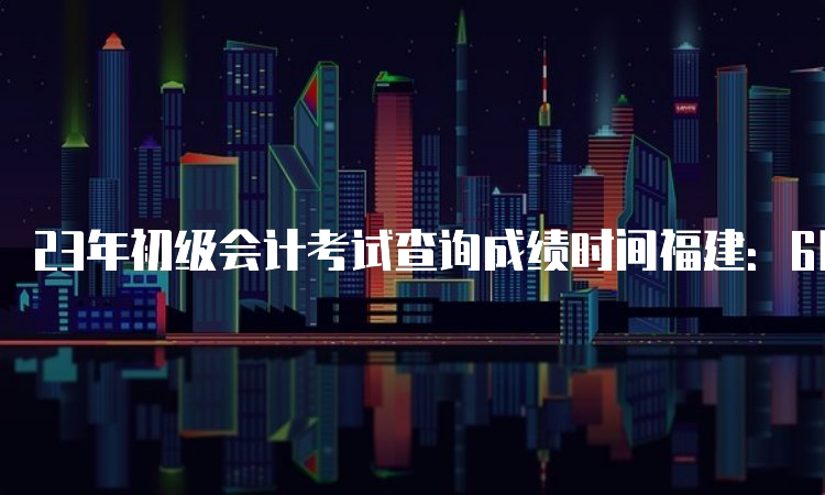 23年初级会计考试查询成绩时间福建：6月16日前下发到全国会计资格评价网