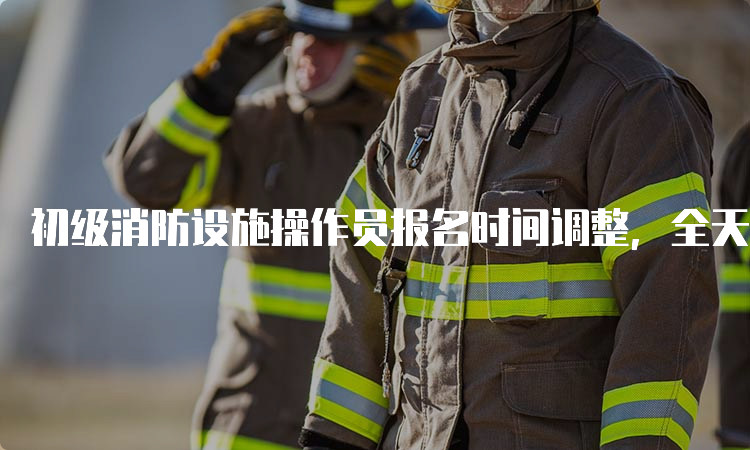 初级消防设施操作员报名时间调整，全天候开放报名