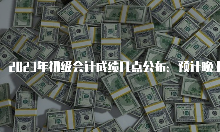 2023年初级会计成绩几点公布：预计晚上22时左右