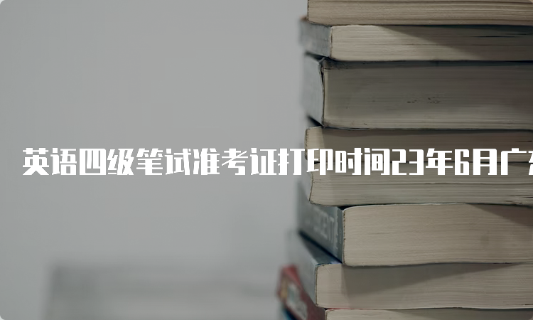 英语四级笔试准考证打印时间23年6月广东