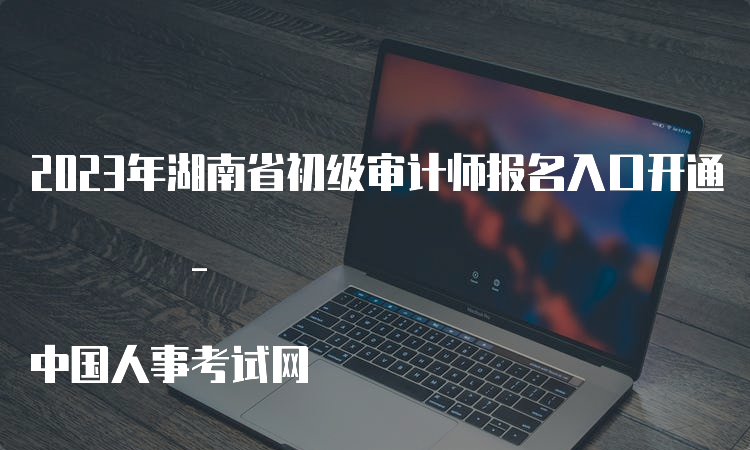 2023年湖南省初级审计师报名入口开通 - 中国人事考试网