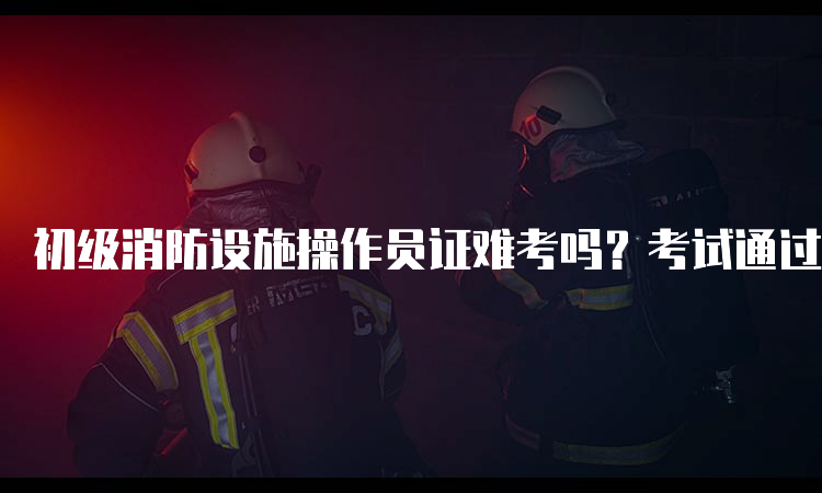 初级消防设施操作员证难考吗？考试通过率多少？